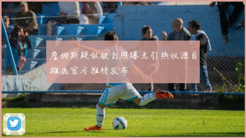 詹姆斯疑似被打照曝光引热议源自雄鹿官方推特发布