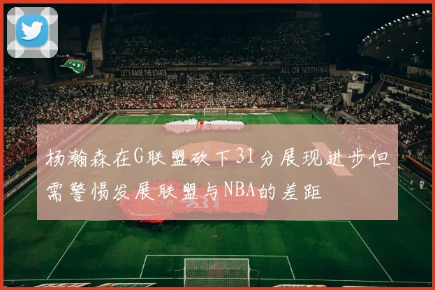 杨瀚森在G联盟砍下31分展现进步但需警惕发展联盟与NBA的差距