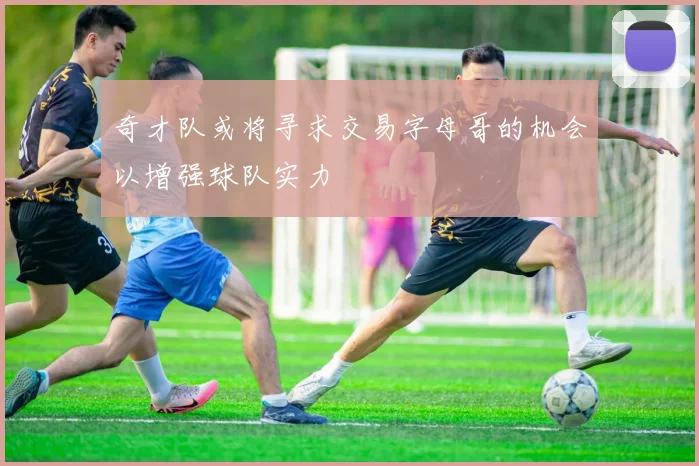 奇才队或将寻求交易字母哥的机会以增强球队实力