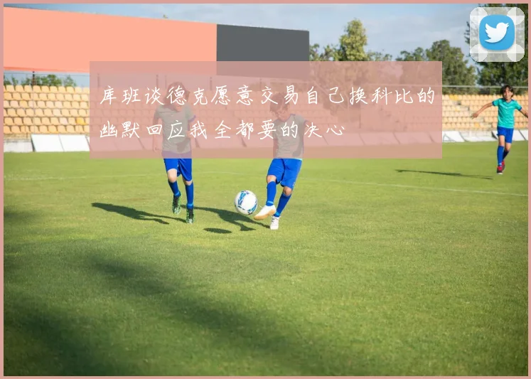 库班谈德克愿意交易自己换科比的幽默回应我全都要的决心