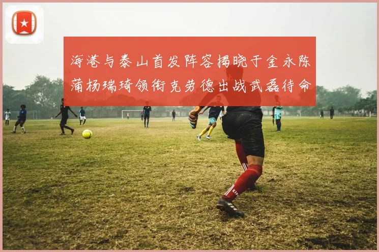 海港与泰山首发阵容揭晓于金永陈蒲杨瑞琦领衔克劳德出战武磊待命替补