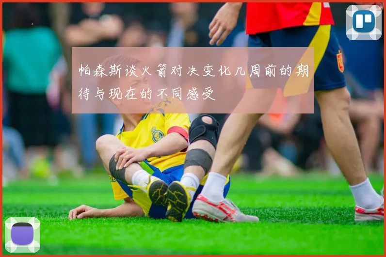 帕森斯谈火箭对决变化几周前的期待与现在的不同感受