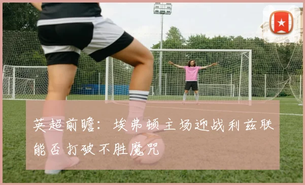 英超前瞻：埃弗顿主场迎战利兹联能否打破不胜魔咒