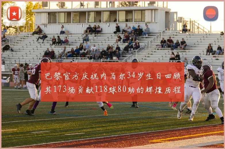 巴黎官方庆祝内马尔34岁生日回顾其173场贡献118球80助的辉煌历程