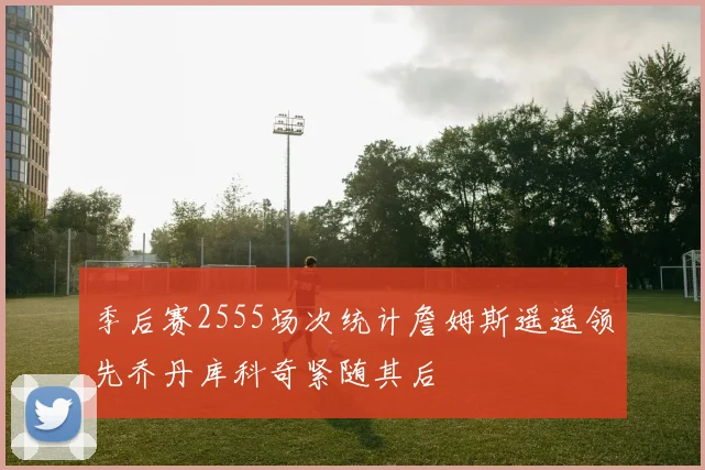 季后赛2555场次统计詹姆斯遥遥领先乔丹库科奇紧随其后