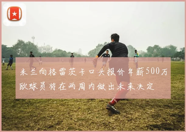 米兰向格雷茨卡口头报价年薪500万欧球员将在两周内做出未来决定
