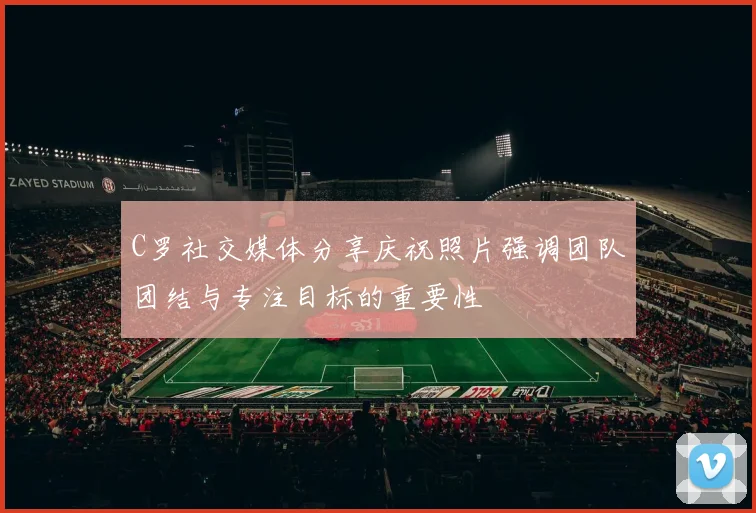 C罗社交媒体分享庆祝照片强调团队团结与专注目标的重要性