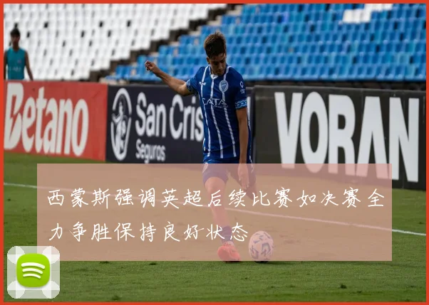 西蒙斯强调英超后续比赛如决赛全力争胜保持良好状态