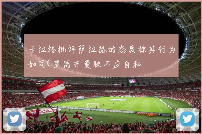 卡拉格批评萨拉赫的态度称其行为如同C罗离开曼联不应自私
