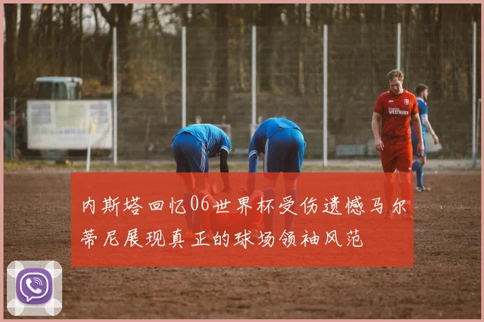 内斯塔回忆06世界杯受伤遗憾马尔蒂尼展现真正的球场领袖风范