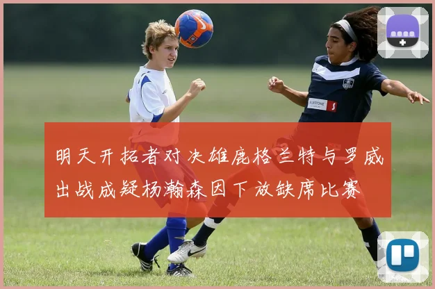明天开拓者对决雄鹿格兰特与罗威出战成疑杨瀚森因下放缺席比赛