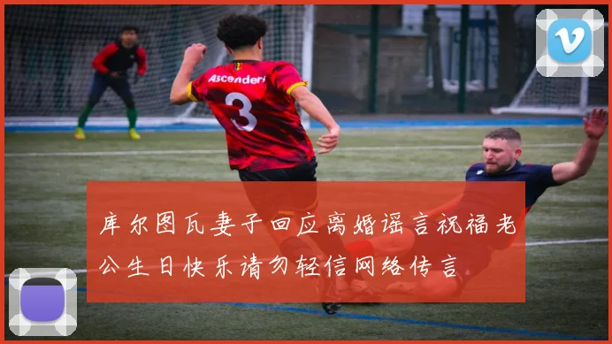 库尔图瓦妻子回应离婚谣言祝福老公生日快乐请勿轻信网络传言