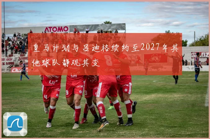 皇马计划与吕迪格续约至2027年其他球队静观其变
