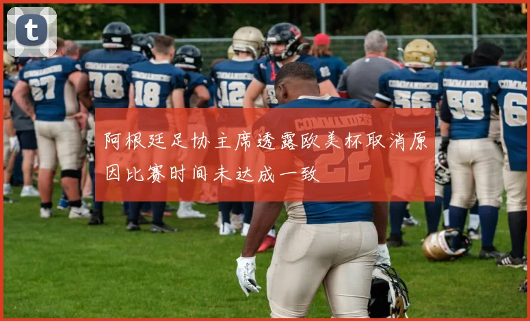 阿根廷足协主席透露欧美杯取消原因比赛时间未达成一致