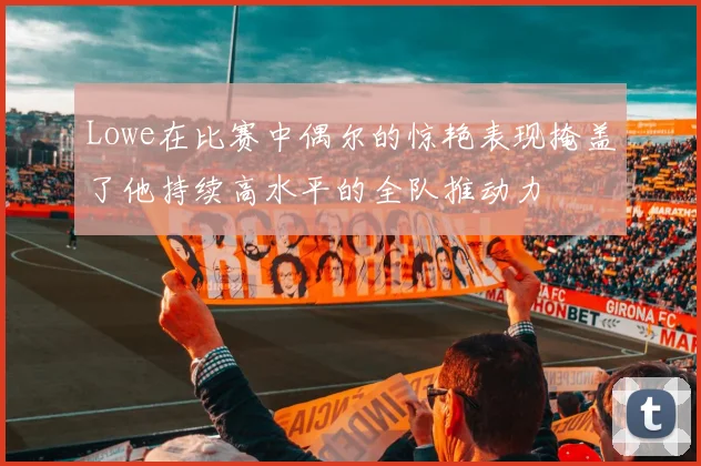 Lowe在比赛中偶尔的惊艳表现掩盖了他持续高水平的全队推动力