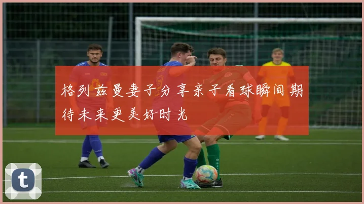 格列兹曼妻子分享亲子看球瞬间期待未来更美好时光
