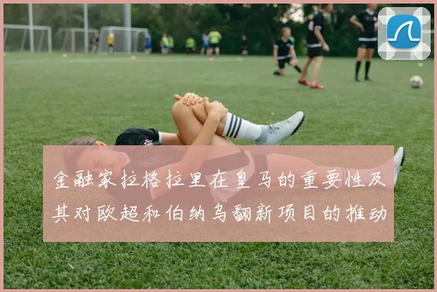 金融家拉格拉里在皇马的重要性及其对欧超和伯纳乌翻新项目的推动作用