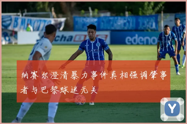 纳赛尔澄清暴力事件真相强调肇事者与巴黎球迷无关