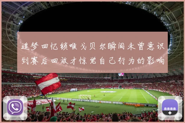 追梦回忆锁喉戈贝尔瞬间未曾意识到赛后回放才惊觉自己行为的影响