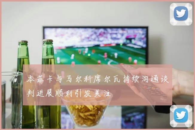 本菲卡与马尔科席尔瓦持续沟通谈判进展顺利引发关注