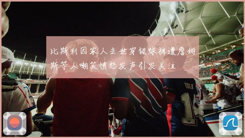比斯利因家人去世穿错球裤遭詹姆斯等人嘲笑愤怒发声引发关注