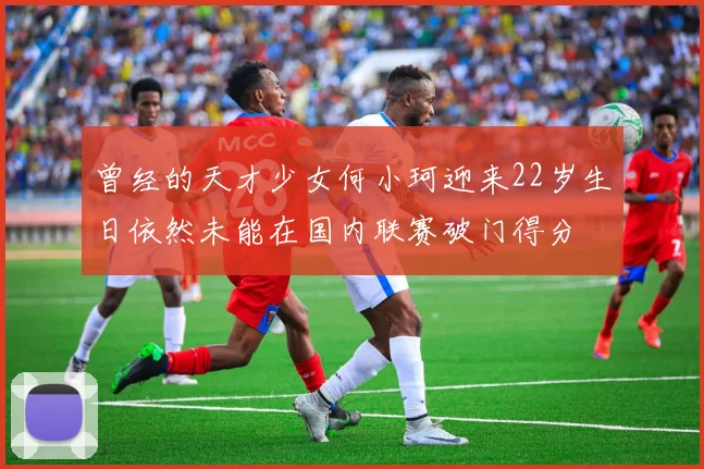 曾经的天才少女何小珂迎来22岁生日依然未能在国内联赛破门得分