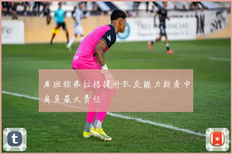 库班称弗拉格提升队友能力新秀中肩负最大责任