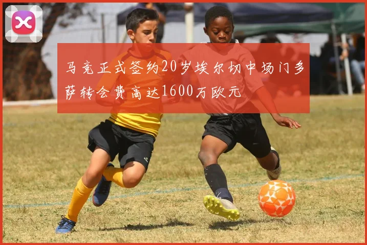 马竞正式签约20岁埃尔切中场门多萨转会费高达1600万欧元