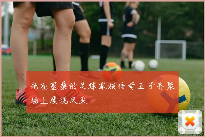 老孔塞桑的足球家族传奇五子齐聚场上展现风采