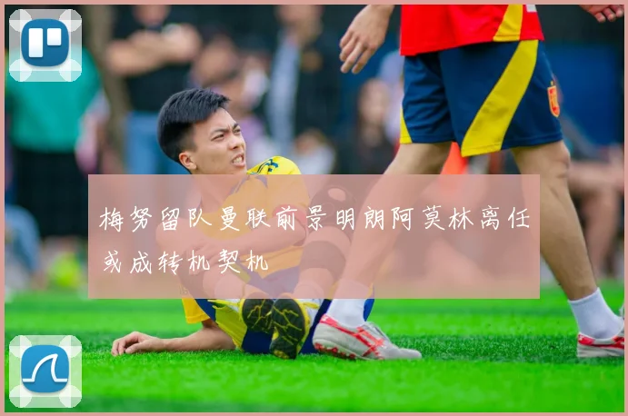 梅努留队曼联前景明朗阿莫林离任或成转机契机