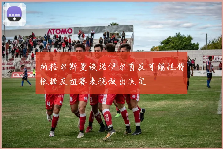 纳格尔斯曼谈诺伊尔首发可能性将根据友谊赛表现做出决定