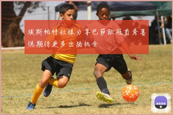 埃斯帕特社媒分享巴萨欧冠首秀喜悦期待更多出场机会