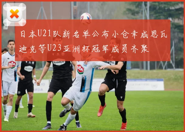 日本U21队新名单公布小仓幸成恩瓦迪克等U23亚洲杯冠军成员齐聚