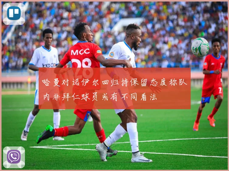 哈曼对诺伊尔回归持保留态度称队内非拜仁球员或有不同看法