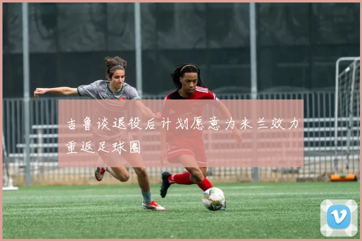 吉鲁谈退役后计划愿意为米兰效力重返足球圈