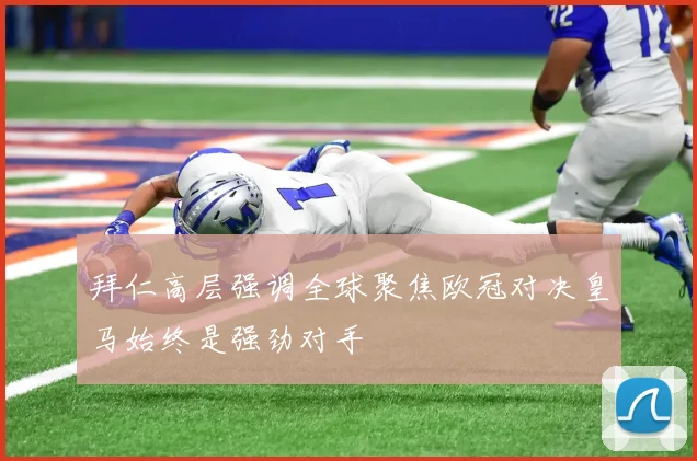 拜仁高层强调全球聚焦欧冠对决皇马始终是强劲对手