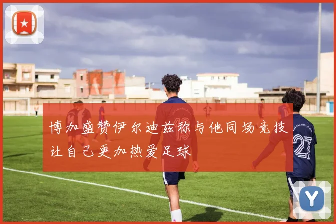 博加盛赞伊尔迪兹称与他同场竞技让自己更加热爱足球