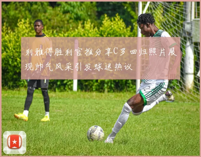 利雅得胜利官推分享C罗回归照片展现帅气风采引发球迷热议